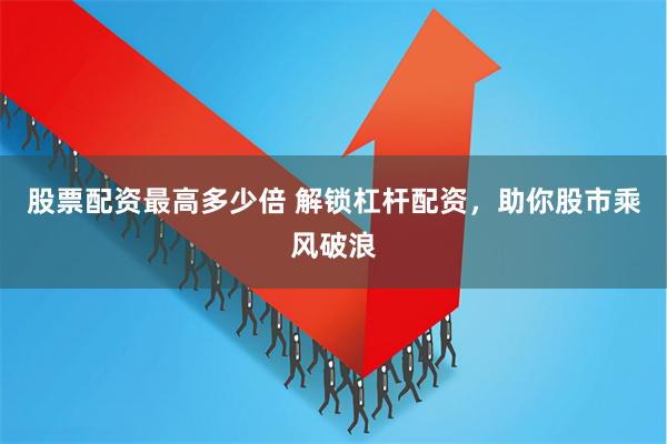 股票配资最高多少倍 解锁杠杆配资，助你股市乘风破浪
