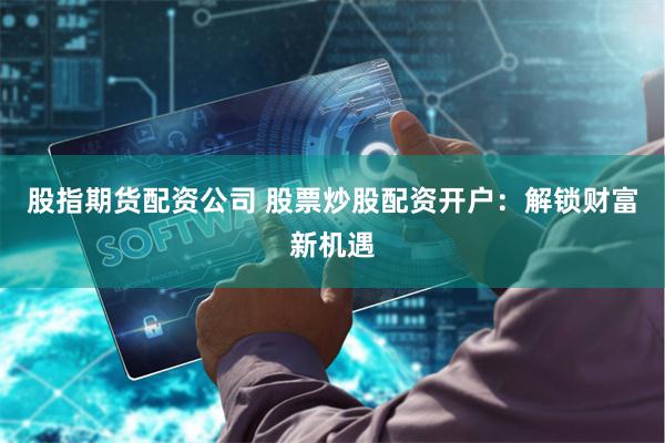 股指期货配资公司 股票炒股配资开户：解锁财富新机遇