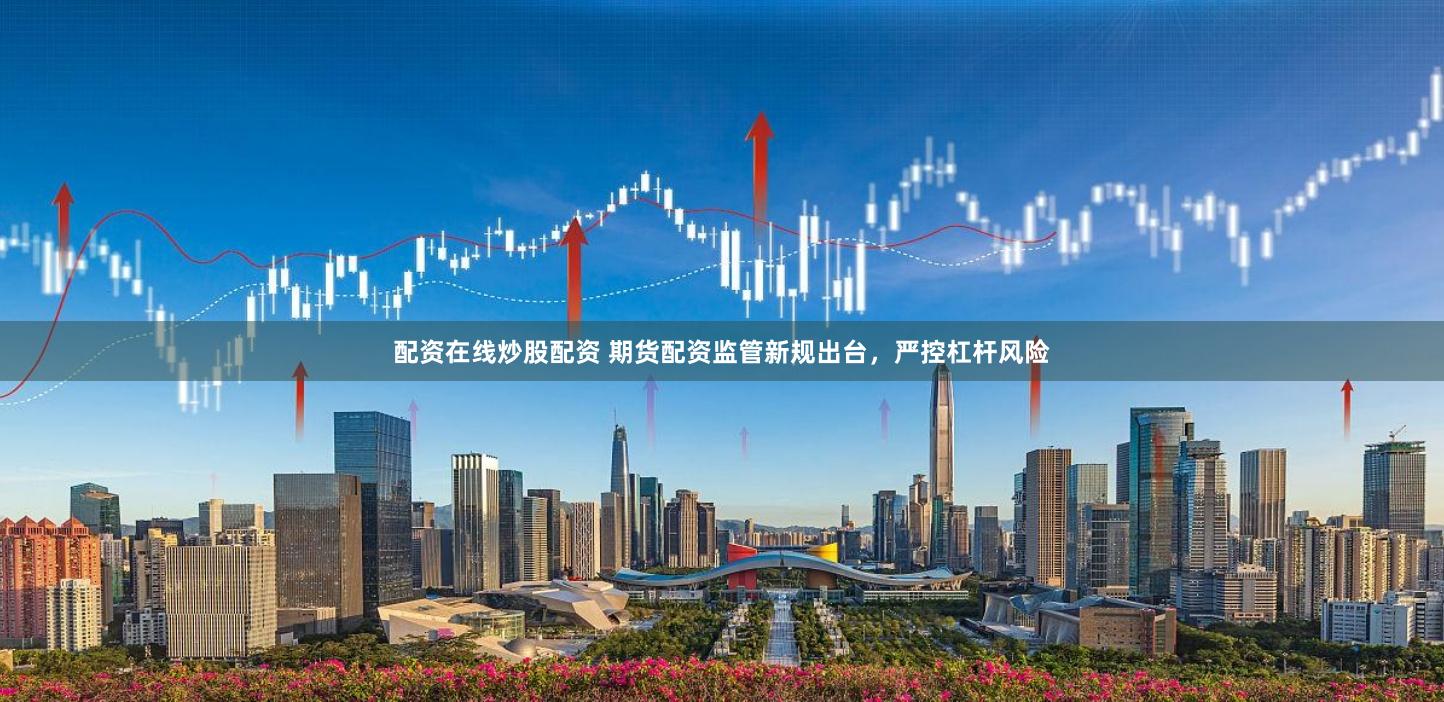 配资在线炒股配资 期货配资监管新规出台，严控杠杆风险