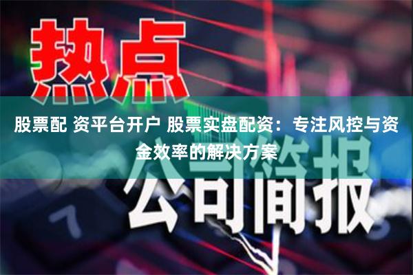 股票配 资平台开户 股票实盘配资：专注风控与资金效率的解决方案