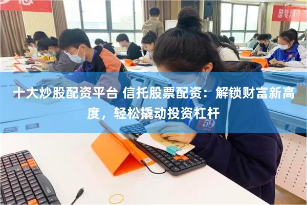 十大炒股配资平台 信托股票配资：解锁财富新高度，轻松撬动投资杠杆