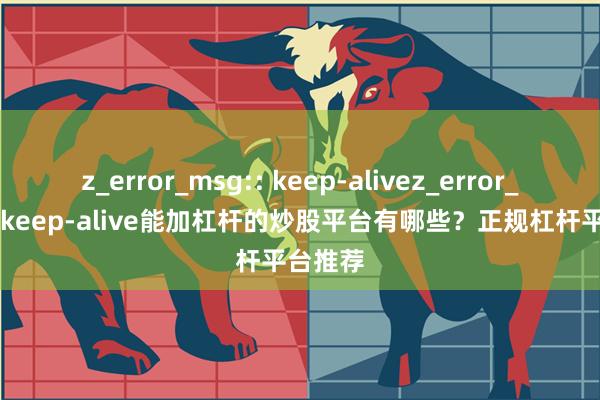 z_error_msg:: keep-alivez_error_msg:: keep-alive能加杠杆的炒股平台有哪些？正规杠杆平台推荐